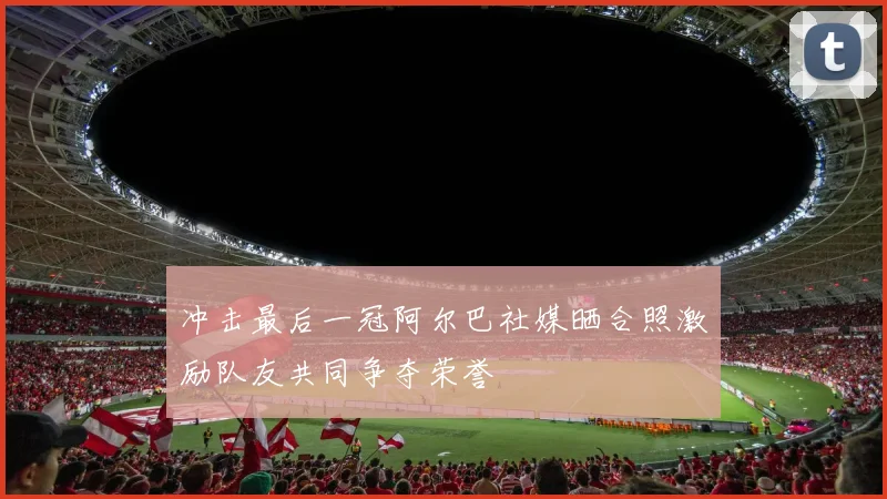 冲击最后一冠阿尔巴社媒晒合照激励队友共同争夺荣誉