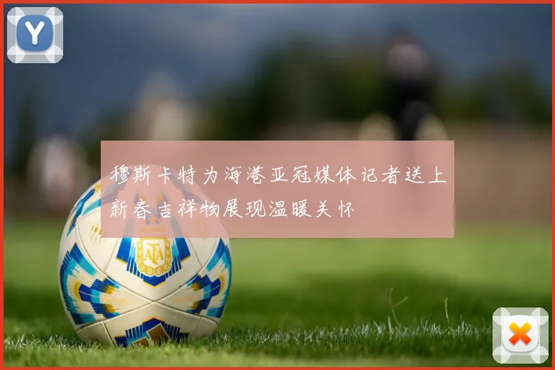 穆斯卡特为海港亚冠媒体记者送上新春吉祥物展现温暖关怀