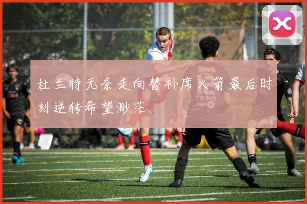杜兰特无奈走向替补席火箭最后时刻逆转希望渺茫