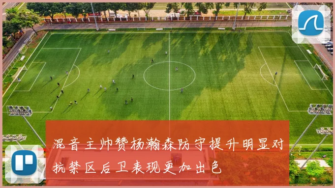 混音主帅赞杨瀚森防守提升明显对抗禁区后卫表现更加出色