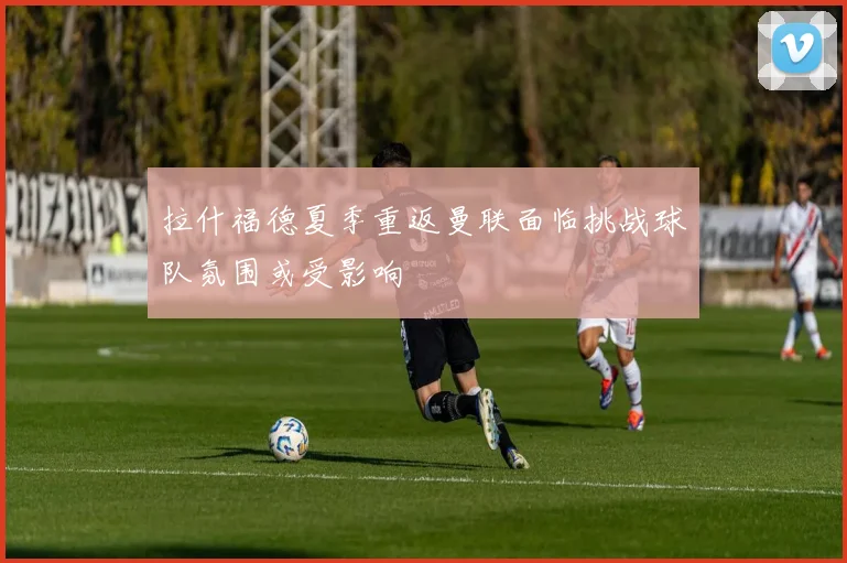 拉什福德夏季重返曼联面临挑战球队氛围或受影响