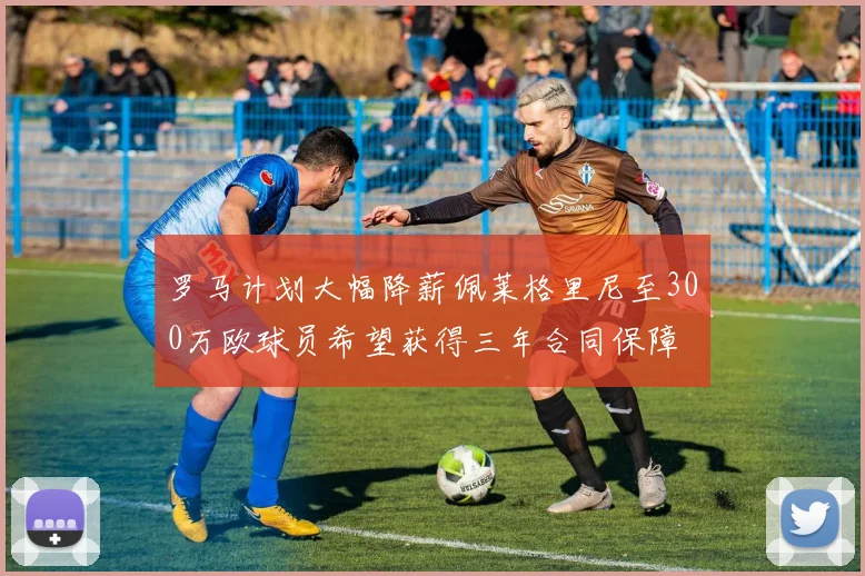 罗马计划大幅降薪佩莱格里尼至300万欧球员希望获得三年合同保障