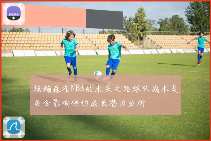 杨瀚森在NBA的未来之路球队战术是否会影响他的成长潜力分析