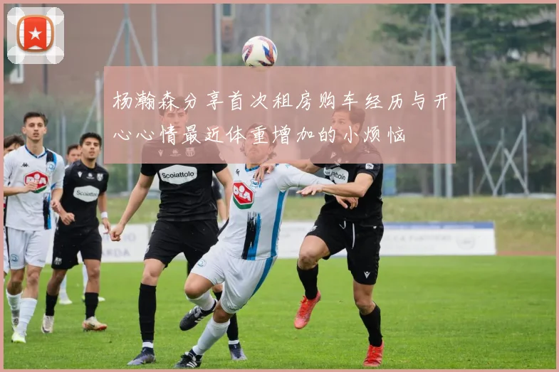 杨瀚森分享首次租房购车经历与开心心情最近体重增加的小烦恼