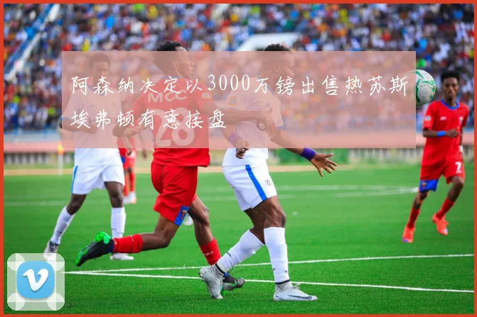 阿森纳决定以3000万镑出售热苏斯埃弗顿有意接盘