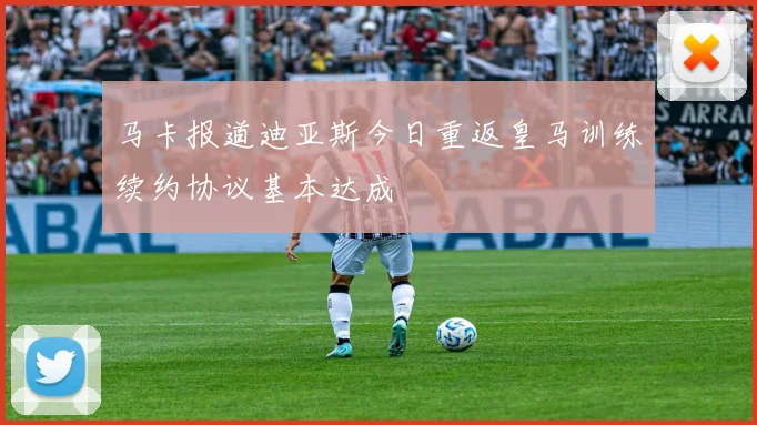 马卡报道迪亚斯今日重返皇马训练续约协议基本达成
