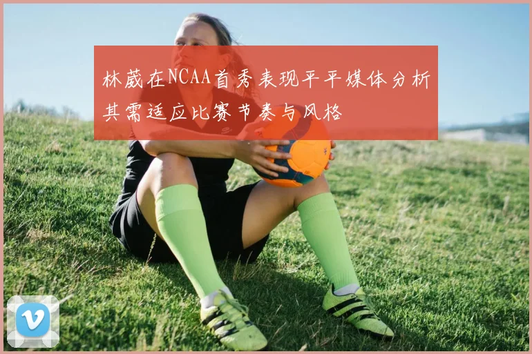 林葳在NCAA首秀表现平平媒体分析其需适应比赛节奏与风格