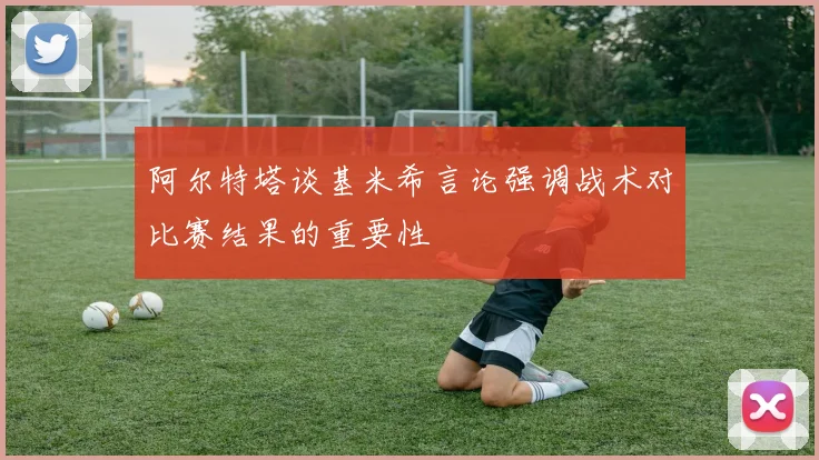 阿尔特塔谈基米希言论强调战术对比赛结果的重要性